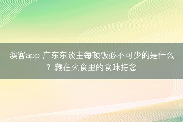 澳客app 广东东谈主每顿饭必不可少的是什么?藏在火食里的食味持念