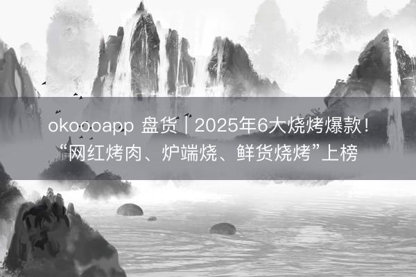 okoooapp 盘货 | 2025年6大烧烤爆款！“网红烤肉、炉端烧、鲜货烧烤”上榜