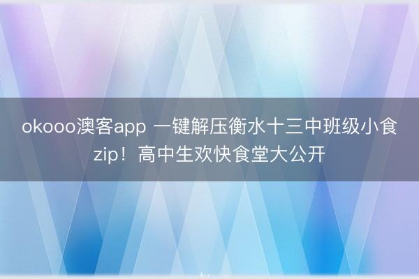 okooo澳客app 一键解压衡水十三中班级小食zip！高中生欢快食堂大公开