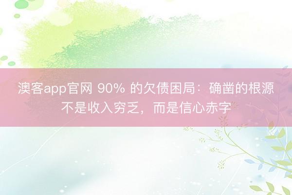 澳客app官网 90% 的欠债困局:确凿的根源不是收入穷乏,而是信心赤字
