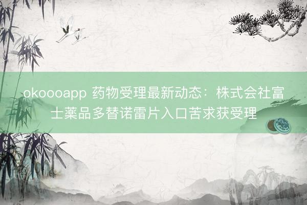 okoooapp 药物受理最新动态：株式会社富士薬品多替诺雷片入口苦求获受理