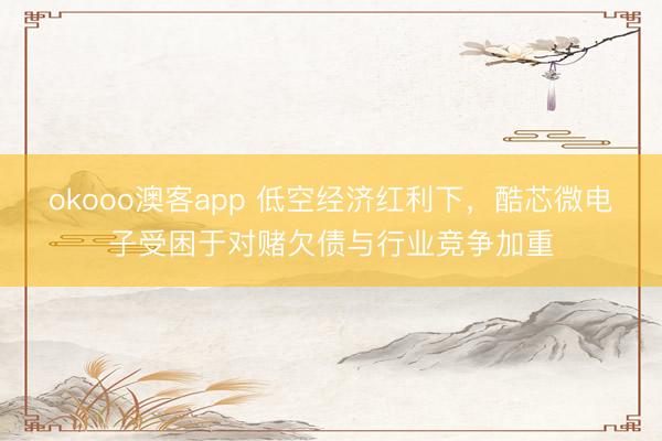 okooo澳客app 低空经济红利下，酷芯微电子受困于对赌欠债与行业竞争加重