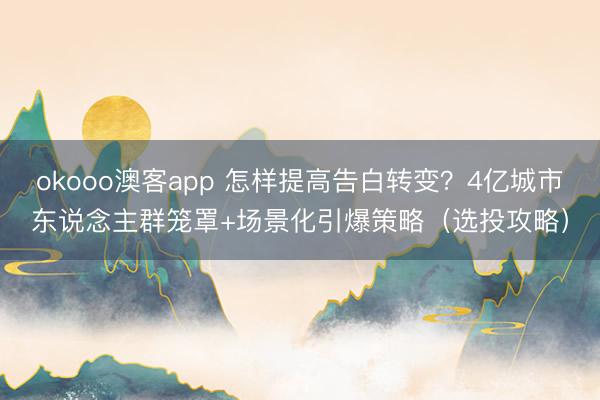 okooo澳客app 怎样提高告白转变？4亿城市东说念主群笼罩+场景化引爆策略（选投攻略）