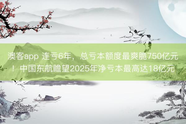 澳客app 连亏6年，总亏本额度最爽脆750亿元！中国东航瞻望2025年净亏本最高达18亿元