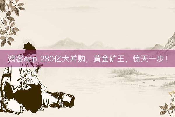 澳客app 280亿大并购，黄金矿王，惊天一步！