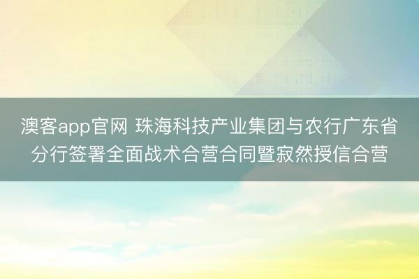 澳客app官网 珠海科技产业集团与农行广东省分行签署全面战术合营合同暨寂然授信合营