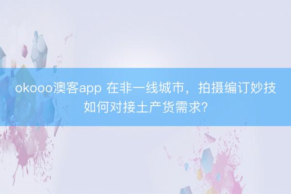 okooo澳客app 在非一线城市，拍摄编订妙技如何对接土产货需求？