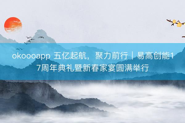 okoooapp 五亿起航，聚力前行｜易高创能17周年典礼暨新春家宴圆满举行