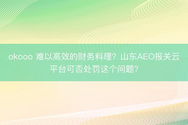 okooo 难以高效的财务料理？山东AEO报关云平台可否处罚这个问题？