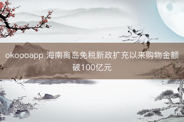 okoooapp 海南离岛免税新政扩充以来购物金额破100亿元