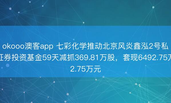 okooo澳客app 七彩化学推动北京风炎鑫泓2号私募证券投资基金59天减抓369.81万股，套现6492.75万元