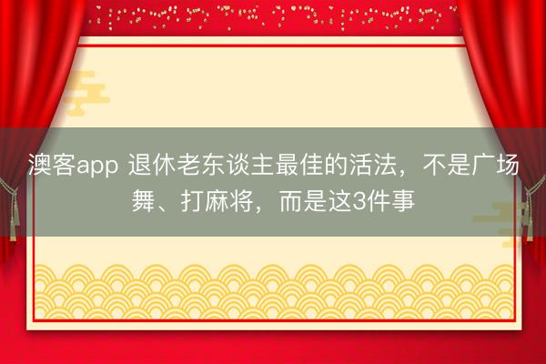 澳客app 退休老东谈主最佳的活法,不是广场舞、打麻将,而是这3件事