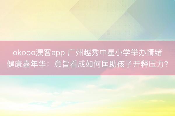 okooo澳客app 广州越秀中星小学举办情绪健康嘉年华：意旨看成如何匡助孩子开释压力？