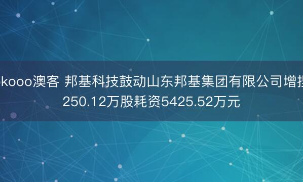 okooo澳客 邦基科技鼓动山东邦基集团有限公司增捏250.12万股耗资5425.52万元