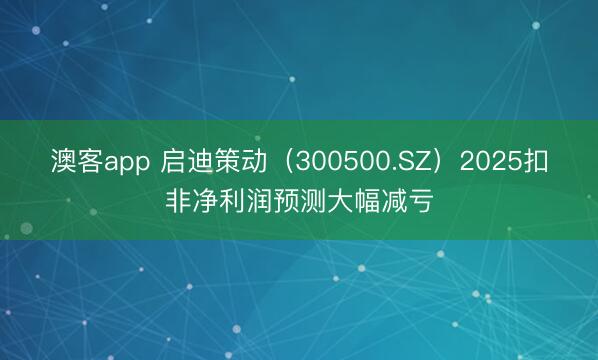 澳客app 启迪策动（300500.SZ）2025扣非净利润预测大幅减亏