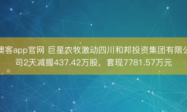 澳客app官网 巨星农牧激动四川和邦投资集团有限公司2天减握437.42万股，套现7781.57万元