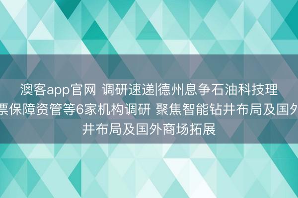 澳客app官网 调研速递|德州息争石油科技理睬长城钞票保障资管等6家机构调研 聚焦智能钻井布局及国外商场拓展