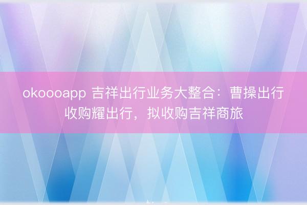 okoooapp 吉祥出行业务大整合:曹操出行收购耀出行,拟收购吉祥商旅