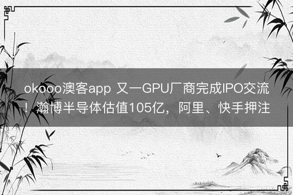 okooo澳客app 又一GPU厂商完成IPO交流！瀚博半导体估值105亿，阿里、快手押注
