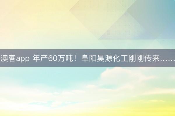 澳客app 年产60万吨！阜阳昊源化工刚刚传来……