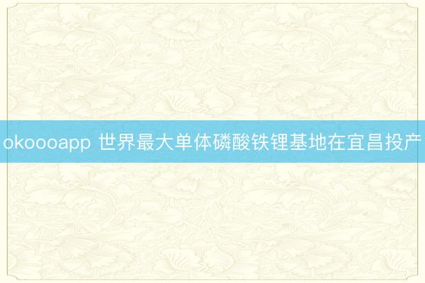 okoooapp 世界最大单体磷酸铁锂基地在宜昌投产