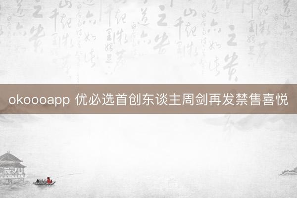 okoooapp 优必选首创东谈主周剑再发禁售喜悦
