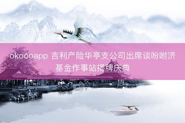 okoooapp 吉利产险华亭支公司出席谈吩咐济基金作事站揭牌庆典