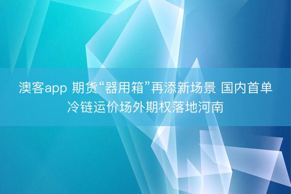 澳客app 期货“器用箱”再添新场景 国内首单冷链运价场外期权落地河南