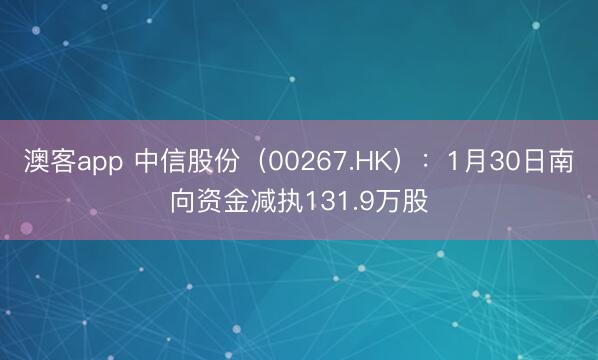 澳客app 中信股份（00267.HK）：1月30日南向资金减执131.9万股