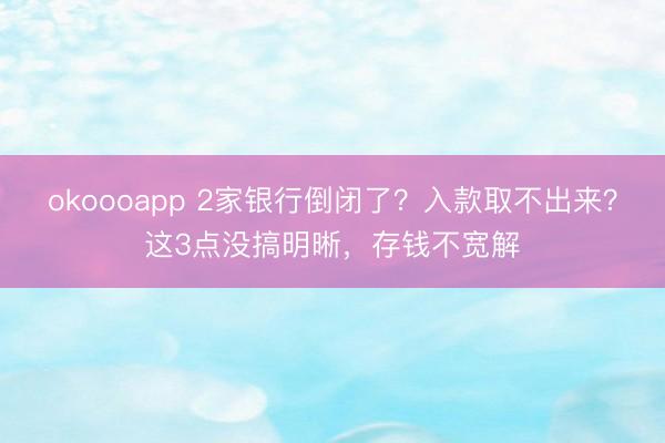 okoooapp 2家银行倒闭了?入款取不出来?这3点没搞明晰,存钱不宽解