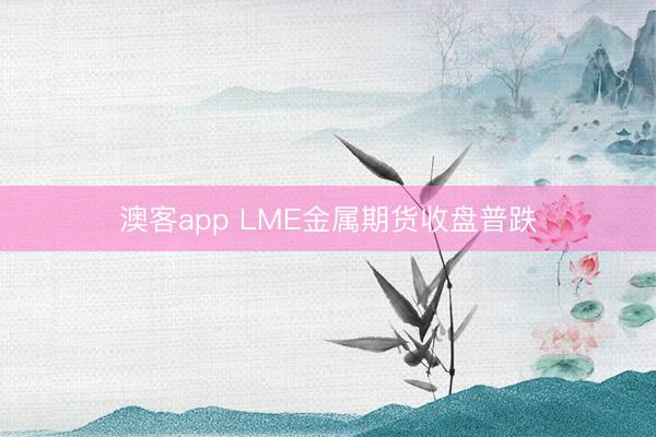 澳客app LME金属期货收盘普跌