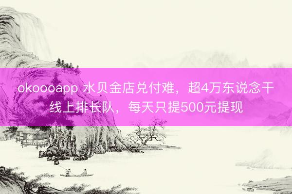 okoooapp 水贝金店兑付难,超4万东说念干线上排长队,每天只提500元提现