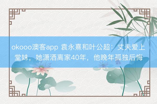 okooo澳客app 袁永熹和叶公超：丈夫爱上堂妹，她潇洒离家40年，他晚年孤独后悔