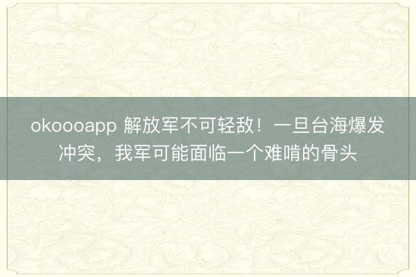 okoooapp 解放军不可轻敌！一旦台海爆发冲突，我军可能面临一个难啃的骨头