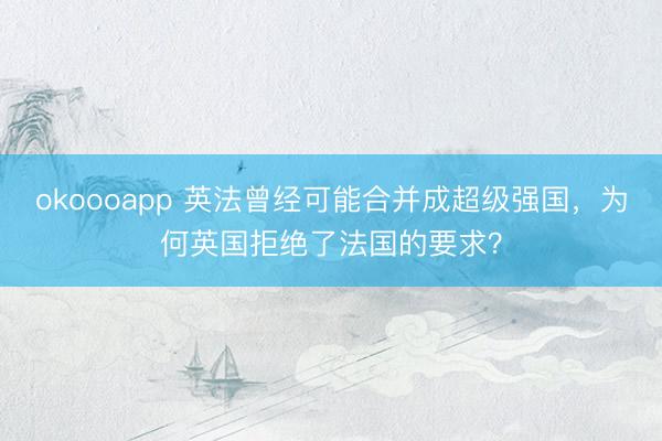 okoooapp 英法曾经可能合并成超级强国,为何英国拒绝了法国的要求?