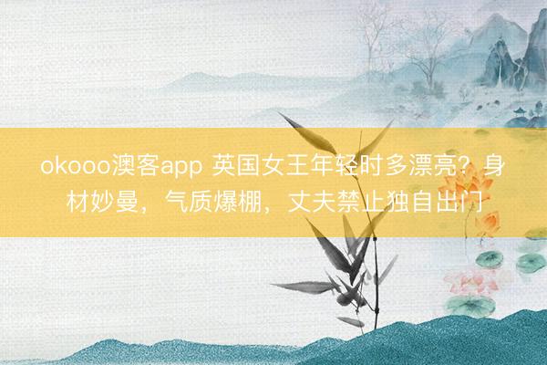 okooo澳客app 英国女王年轻时多漂亮？身材妙曼，气质爆棚，丈夫禁止独自出门