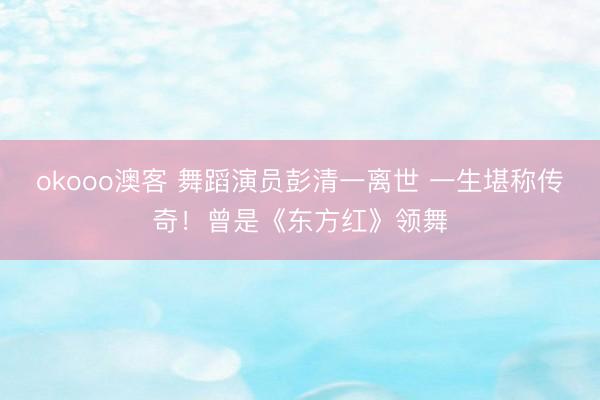 okooo澳客 舞蹈演员彭清一离世 一生堪称传奇!曾是《东方红》领舞