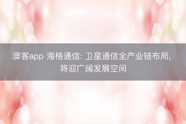 澳客app 海格通信: 卫星通信全产业链布局， 将迎广阔发展空间