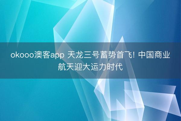 okooo澳客app 天龙三号蓄势首飞! 中国商业航天迎大运力时代
