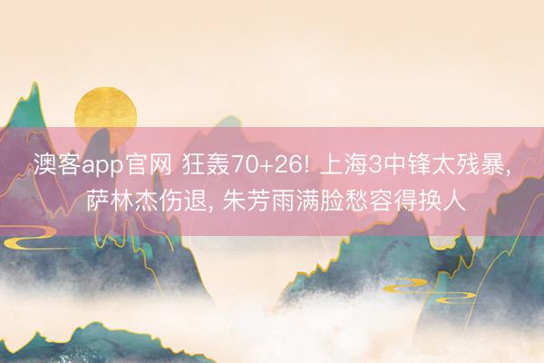澳客app官网 狂轰70+26! 上海3中锋太残暴， 萨林杰伤退， 朱芳雨满脸愁容得换人