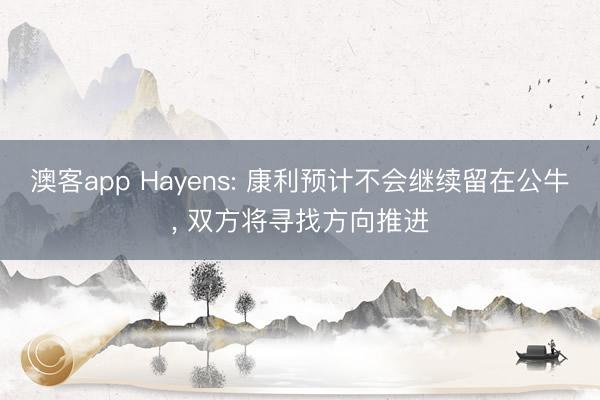 澳客app Hayens: 康利预计不会继续留在公牛， 双方将寻找方向推进