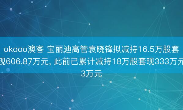 okooo澳客 宝丽迪高管袁晓锋拟减持16.5万股套现606.87万元， 此前已累计减持18万股套现333万元