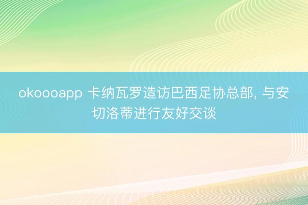 okoooapp 卡纳瓦罗造访巴西足协总部, 与安切洛蒂进行友好交谈