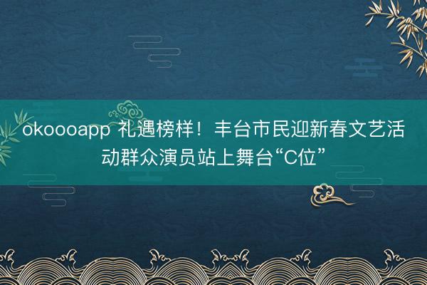 okoooapp 礼遇榜样!丰台市民迎新春文艺活动群众演员站上舞台“C位”