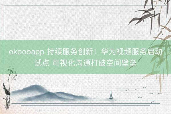 okoooapp 持续服务创新！华为视频服务启动试点 可视化沟通打破空间壁垒