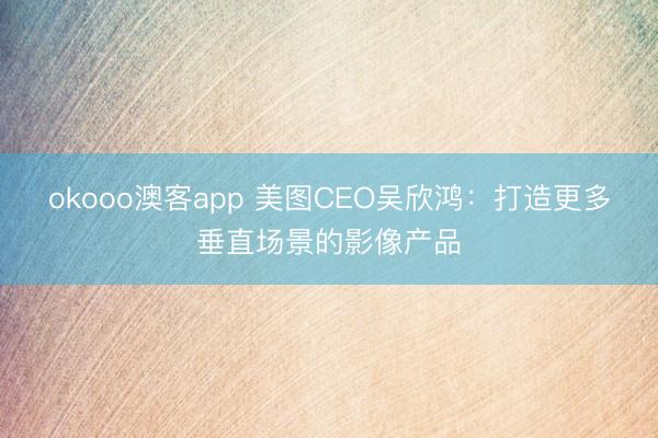 okooo澳客app 美图CEO吴欣鸿：打造更多垂直场景的影像产品