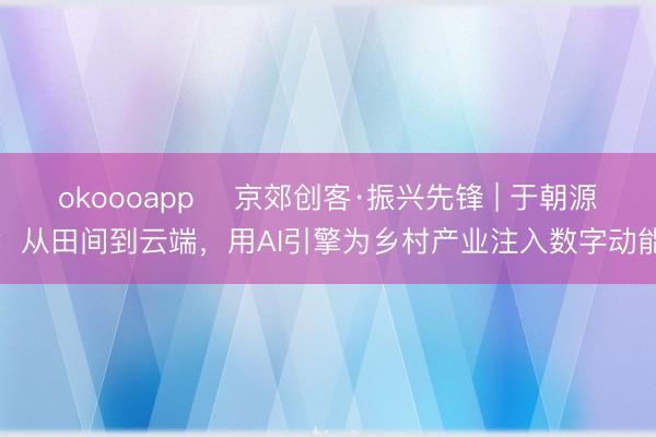 okoooapp 京郊创客·振兴先锋 | 于朝源:从田间到云端,用AI引擎为乡村产业注入数字动能