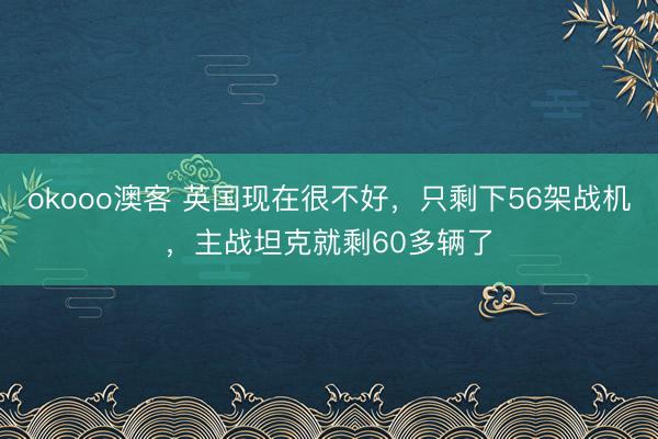okooo澳客 英国现在很不好，只剩下56架战机，主战坦克就剩60多辆了