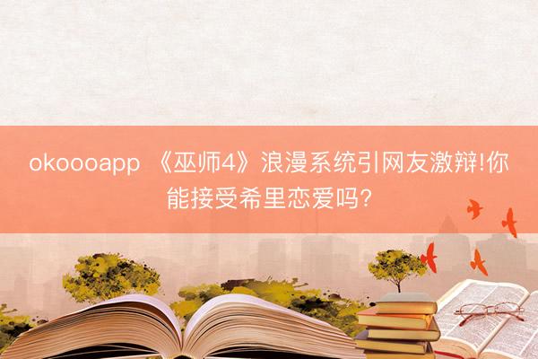 okoooapp 《巫师4》浪漫系统引网友激辩!你能接受希里恋爱吗?