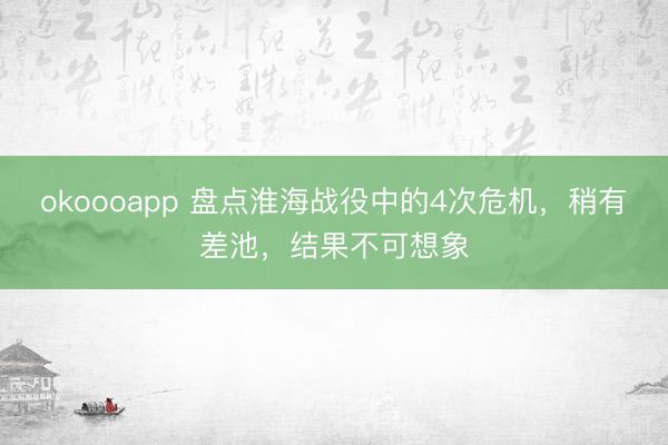okoooapp 盘点淮海战役中的4次危机，稍有差池，结果不可想象
